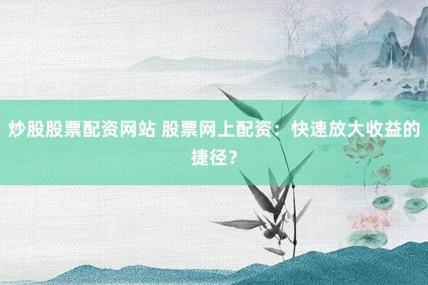 炒股股票配资网站 股票网上配资：快速放大收益的捷径？