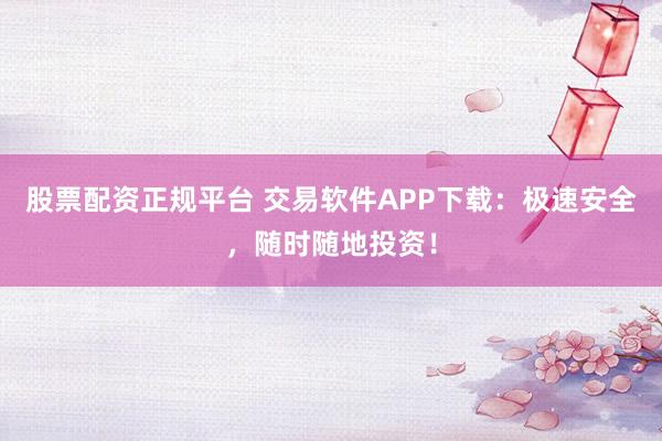 股票配资正规平台 交易软件APP下载：极速安全，随时随地投资！