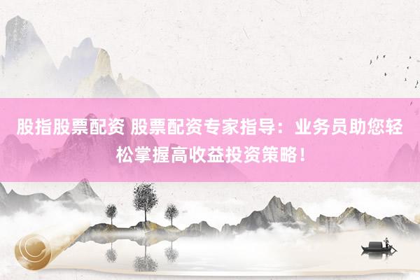 股指股票配资 股票配资专家指导：业务员助您轻松掌握高收益投资策略！