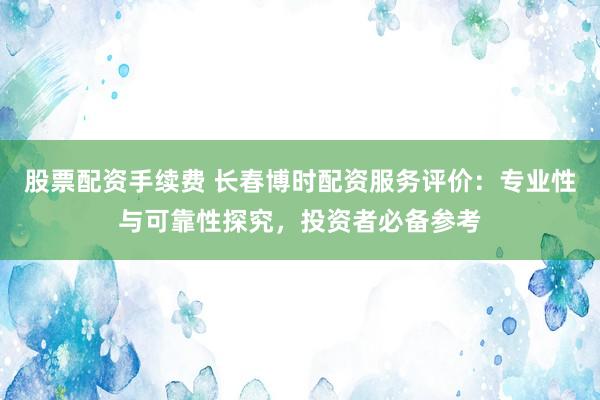 股票配资手续费 长春博时配资服务评价：专业性与可靠性探究，投资者必备参考