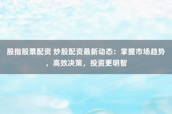 股指股票配资 炒股配资最新动态：掌握市场趋势，高效决策，投资更明智