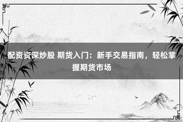 配资资深炒股 期货入门：新手交易指南，轻松掌握期货市场