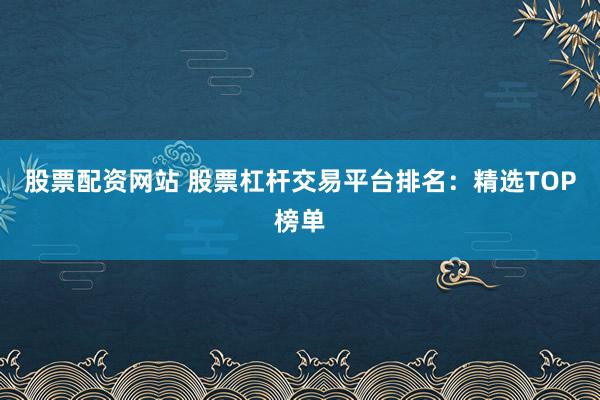 股票配资网站 股票杠杆交易平台排名：精选TOP榜单