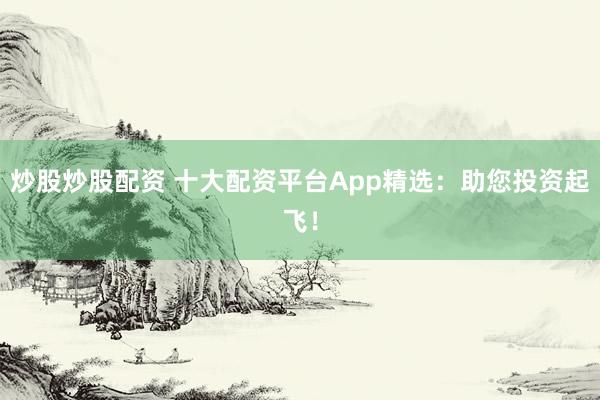 炒股炒股配资 十大配资平台App精选：助您投资起飞！
