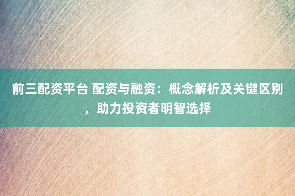 前三配资平台 配资与融资：概念解析及关键区别，助力投资者明智选择