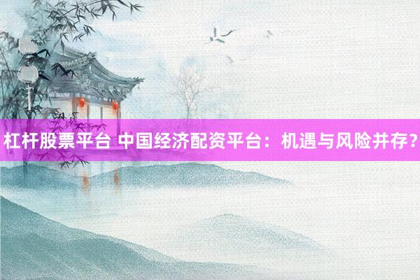 杠杆股票平台 中国经济配资平台：机遇与风险并存？