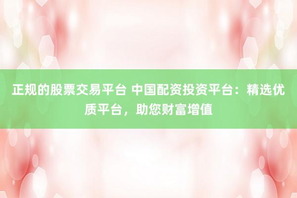 正规的股票交易平台 中国配资投资平台：精选优质平台，助您财富增值