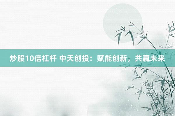 炒股10倍杠杆 中天创投：赋能创新，共赢未来