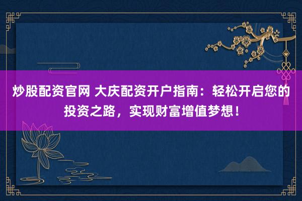 炒股配资官网 大庆配资开户指南：轻松开启您的投资之路，实现财富增值梦想！
