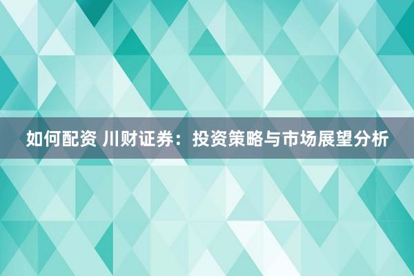 如何配资 川财证券：投资策略与市场展望分析