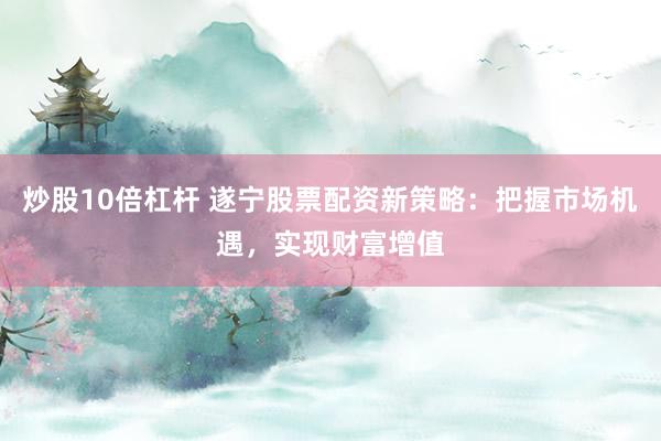 炒股10倍杠杆 遂宁股票配资新策略：把握市场机遇，实现财富增值