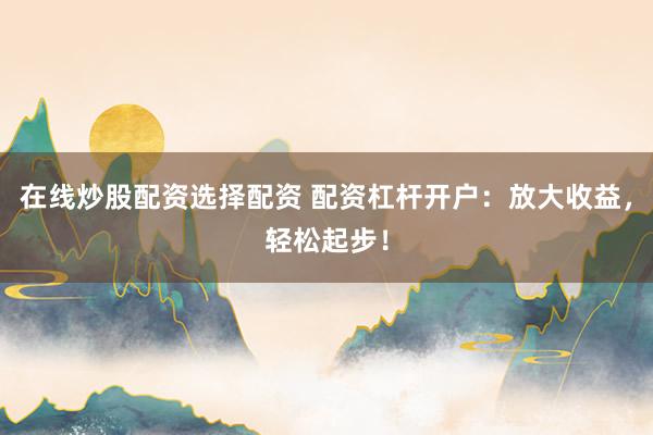 在线炒股配资选择配资 配资杠杆开户：放大收益，轻松起步！
