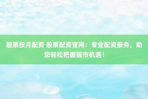 股票按月配资 股票配资官网：专业配资服务，助您轻松把握股市机遇！