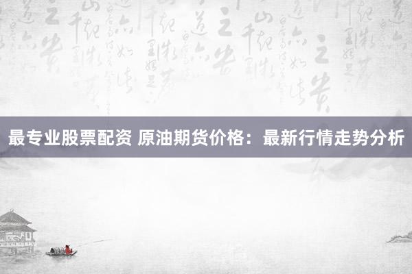 最专业股票配资 原油期货价格：最新行情走势分析