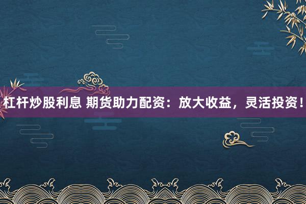 杠杆炒股利息 期货助力配资：放大收益，灵活投资！