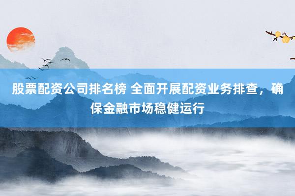 股票配资公司排名榜 全面开展配资业务排查，确保金融市场稳健运行