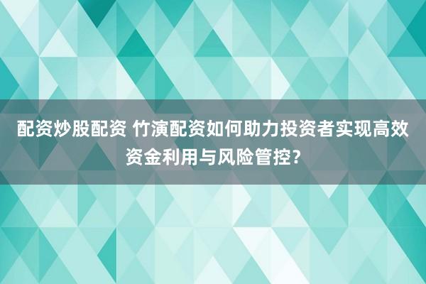 配资炒股配资 竹演配资如何助力投资者实现高效资金利用与风险管控？
