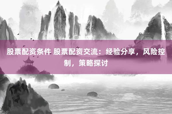 股票配资条件 股票配资交流：经验分享，风险控制，策略探讨