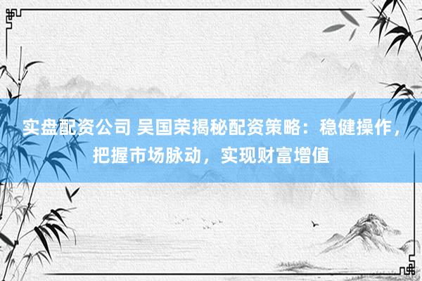 实盘配资公司 吴国荣揭秘配资策略：稳健操作，把握市场脉动，实现财富增值