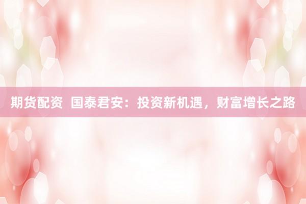 期货配资  国泰君安：投资新机遇，财富增长之路