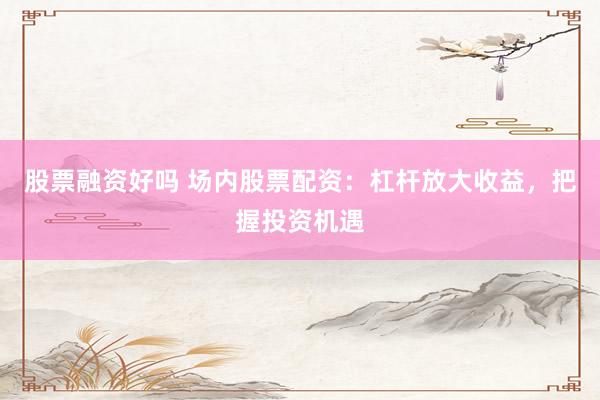 股票融资好吗 场内股票配资：杠杆放大收益，把握投资机遇