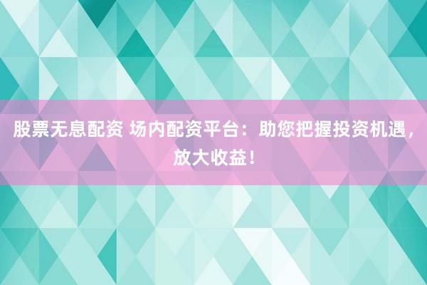 股票无息配资 场内配资平台：助您把握投资机遇，放大收益！