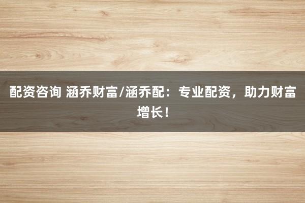 配资咨询 涵乔财富/涵乔配：专业配资，助力财富增长！