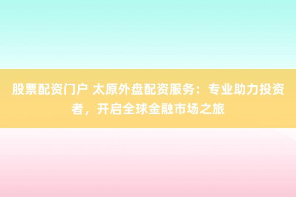 股票配资门户 太原外盘配资服务：专业助力投资者，开启全球金融市场之旅