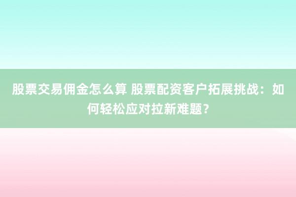 股票交易佣金怎么算 股票配资客户拓展挑战：如何轻松应对拉新难题？