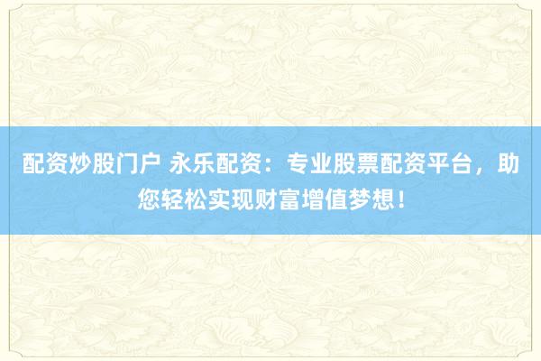配资炒股门户 永乐配资：专业股票配资平台，助您轻松实现财富增值梦想！