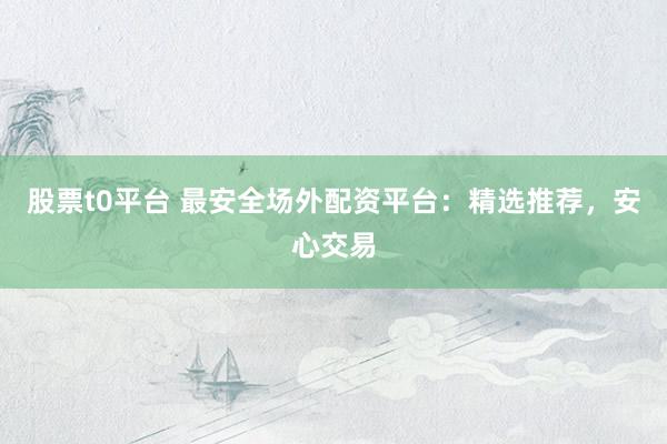 股票t0平台 最安全场外配资平台：精选推荐，安心交易