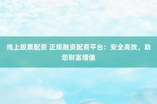 线上股票配资 正规融资配资平台：安全高效，助您财富增值