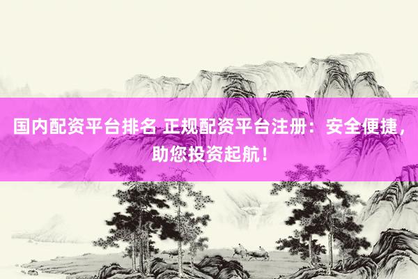国内配资平台排名 正规配资平台注册：安全便捷，助您投资起航！