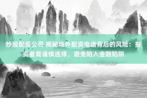 炒股配资公司 揭秘场外配资电话背后的风险：投资者需谨慎选择，避免陷入金融陷阱