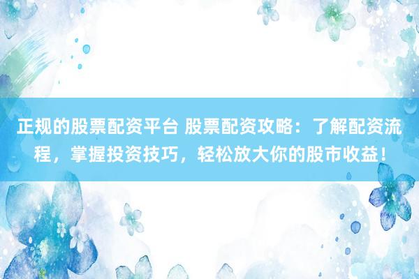 正规的股票配资平台 股票配资攻略：了解配资流程，掌握投资技巧，轻松放大你的股市收益！