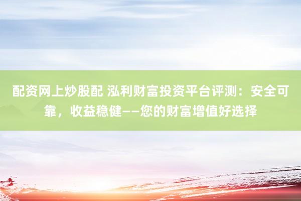 配资网上炒股配 泓利财富投资平台评测：安全可靠，收益稳健——您的财富增值好选择