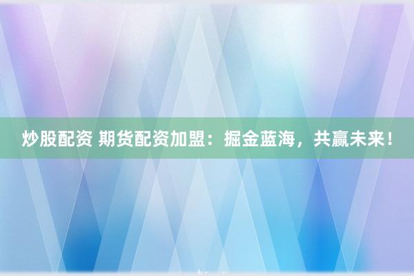 炒股配资 期货配资加盟：掘金蓝海，共赢未来！