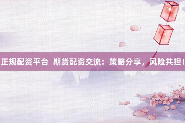 正规配资平台  期货配资交流：策略分享，风险共担！
