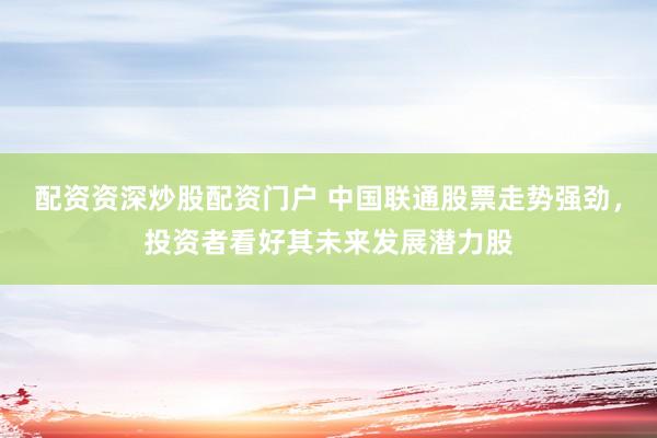 配资资深炒股配资门户 中国联通股票走势强劲，投资者看好其未来发展潜力股