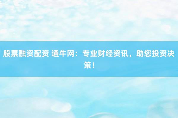 股票融资配资 通牛网：专业财经资讯，助您投资决策！