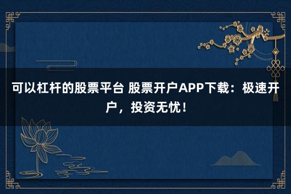 可以杠杆的股票平台 股票开户APP下载：极速开户，投资无忧！