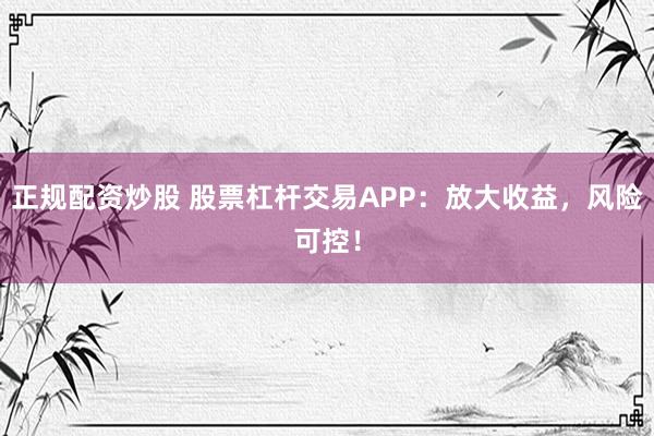 正规配资炒股 股票杠杆交易APP：放大收益，风险可控！