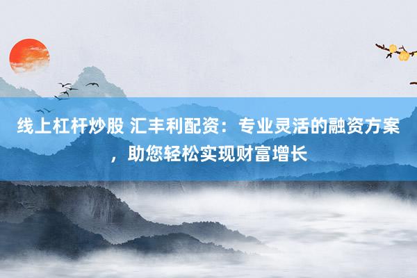 线上杠杆炒股 汇丰利配资：专业灵活的融资方案，助您轻松实现财富增长