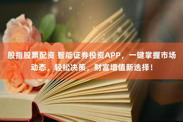 股指股票配资 智能证券投资APP，一键掌握市场动态，轻松决策，财富增值新选择！