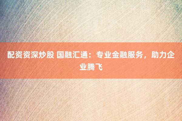 配资资深炒股 国融汇通：专业金融服务，助力企业腾飞