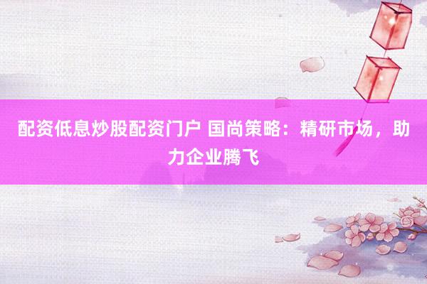 配资低息炒股配资门户 国尚策略：精研市场，助力企业腾飞