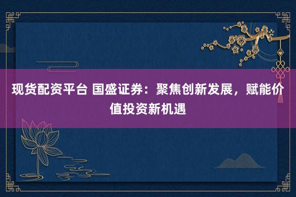 现货配资平台 国盛证券：聚焦创新发展，赋能价值投资新机遇