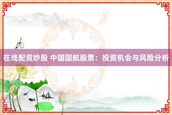 在线配资炒股 中国国航股票：投资机会与风险分析
