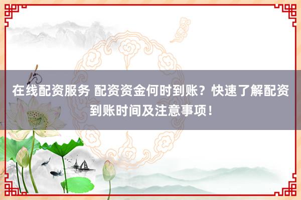 在线配资服务 配资资金何时到账？快速了解配资到账时间及注意事项！