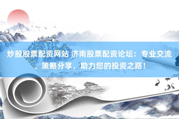 炒股股票配资网站 济南股票配资论坛：专业交流、策略分享，助力您的投资之路！